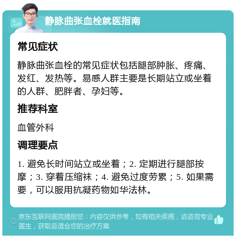 静脉曲张血栓就医指南 常见症状 静脉曲张血栓的常见症状包括腿部肿胀、疼痛、发红、发热等。易感人群主要是长期站立或坐着的人群、肥胖者、孕妇等。 推荐科室 血管外科 调理要点 1. 避免长时间站立或坐着；2. 定期进行腿部按摩；3. 穿着压缩袜；4. 避免过度劳累；5. 如果需要，可以服用抗凝药物如华法林。