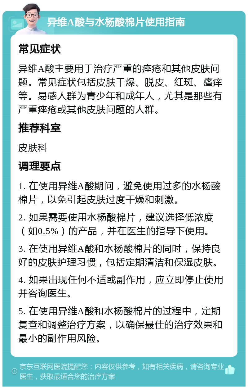 异维A酸与水杨酸棉片使用指南 常见症状 异维A酸主要用于治疗严重的痤疮和其他皮肤问题。常见症状包括皮肤干燥、脱皮、红斑、瘙痒等。易感人群为青少年和成年人，尤其是那些有严重痤疮或其他皮肤问题的人群。 推荐科室 皮肤科 调理要点 1. 在使用异维A酸期间，避免使用过多的水杨酸棉片，以免引起皮肤过度干燥和刺激。 2. 如果需要使用水杨酸棉片，建议选择低浓度（如0.5%）的产品，并在医生的指导下使用。 3. 在使用异维A酸和水杨酸棉片的同时，保持良好的皮肤护理习惯，包括定期清洁和保湿皮肤。 4. 如果出现任何不适或副作用，应立即停止使用并咨询医生。 5. 在使用异维A酸和水杨酸棉片的过程中，定期复查和调整治疗方案，以确保最佳的治疗效果和最小的副作用风险。