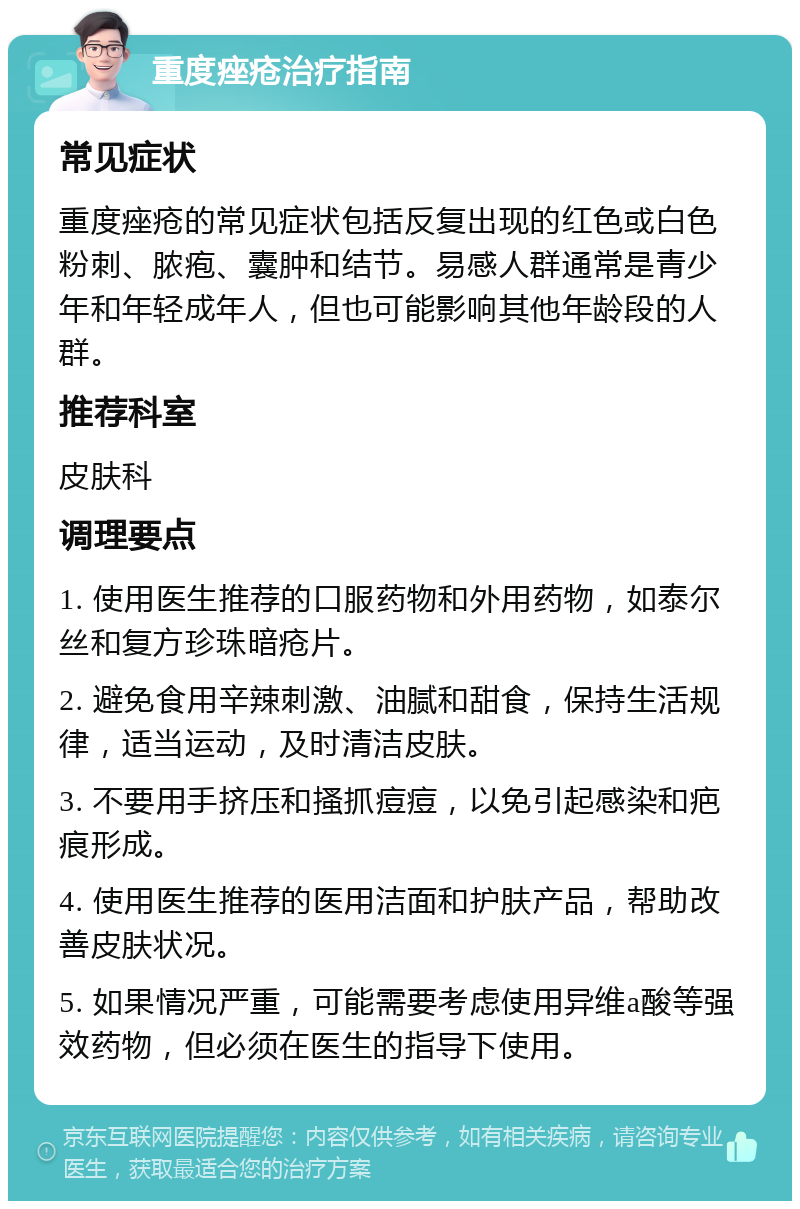 重度痤疮治疗指南 常见症状 重度痤疮的常见症状包括反复出现的红色或白色粉刺、脓疱、囊肿和结节。易感人群通常是青少年和年轻成年人，但也可能影响其他年龄段的人群。 推荐科室 皮肤科 调理要点 1. 使用医生推荐的口服药物和外用药物，如泰尔丝和复方珍珠暗疮片。 2. 避免食用辛辣刺激、油腻和甜食，保持生活规律，适当运动，及时清洁皮肤。 3. 不要用手挤压和搔抓痘痘，以免引起感染和疤痕形成。 4. 使用医生推荐的医用洁面和护肤产品，帮助改善皮肤状况。 5. 如果情况严重，可能需要考虑使用异维a酸等强效药物，但必须在医生的指导下使用。