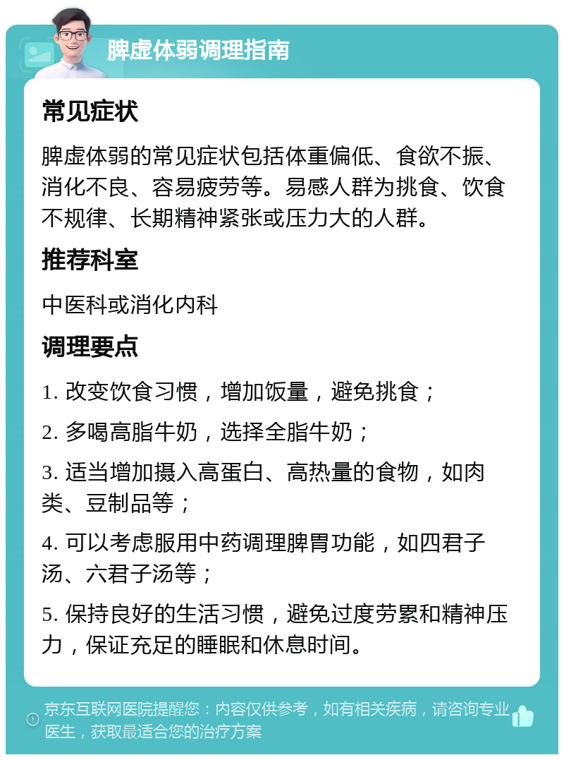 脾虚体弱调理指南 常见症状 脾虚体弱的常见症状包括体重偏低、食欲不振、消化不良、容易疲劳等。易感人群为挑食、饮食不规律、长期精神紧张或压力大的人群。 推荐科室 中医科或消化内科 调理要点 1. 改变饮食习惯，增加饭量，避免挑食； 2. 多喝高脂牛奶，选择全脂牛奶； 3. 适当增加摄入高蛋白、高热量的食物，如肉类、豆制品等； 4. 可以考虑服用中药调理脾胃功能，如四君子汤、六君子汤等； 5. 保持良好的生活习惯，避免过度劳累和精神压力，保证充足的睡眠和休息时间。