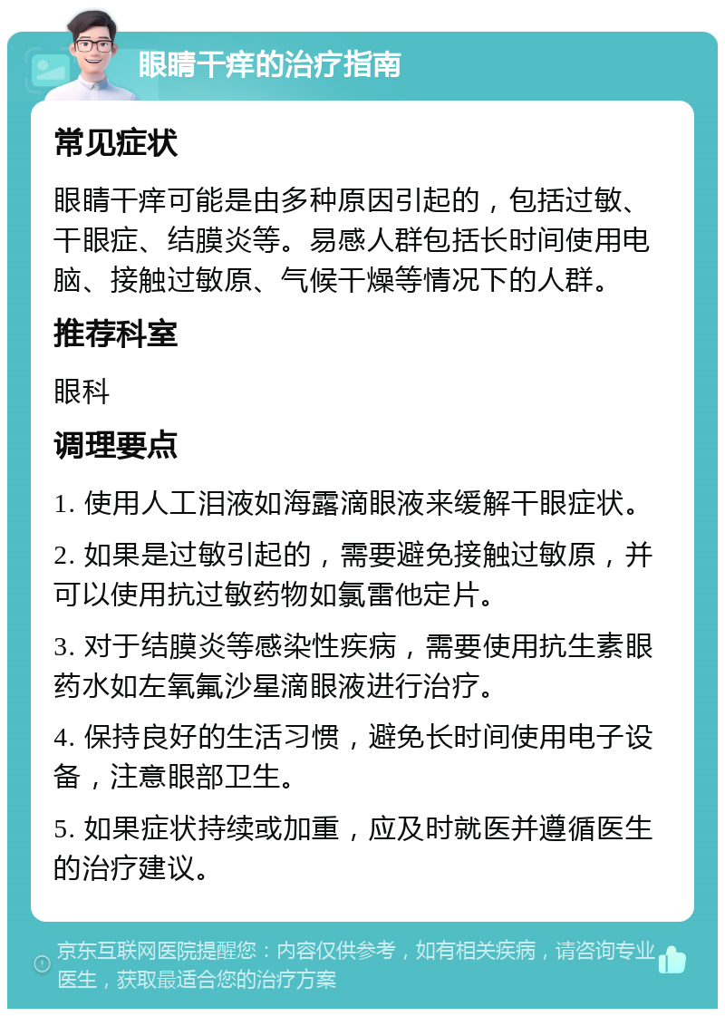 眼睛干痒的治疗指南 常见症状 眼睛干痒可能是由多种原因引起的，包括过敏、干眼症、结膜炎等。易感人群包括长时间使用电脑、接触过敏原、气候干燥等情况下的人群。 推荐科室 眼科 调理要点 1. 使用人工泪液如海露滴眼液来缓解干眼症状。 2. 如果是过敏引起的，需要避免接触过敏原，并可以使用抗过敏药物如氯雷他定片。 3. 对于结膜炎等感染性疾病，需要使用抗生素眼药水如左氧氟沙星滴眼液进行治疗。 4. 保持良好的生活习惯，避免长时间使用电子设备，注意眼部卫生。 5. 如果症状持续或加重，应及时就医并遵循医生的治疗建议。