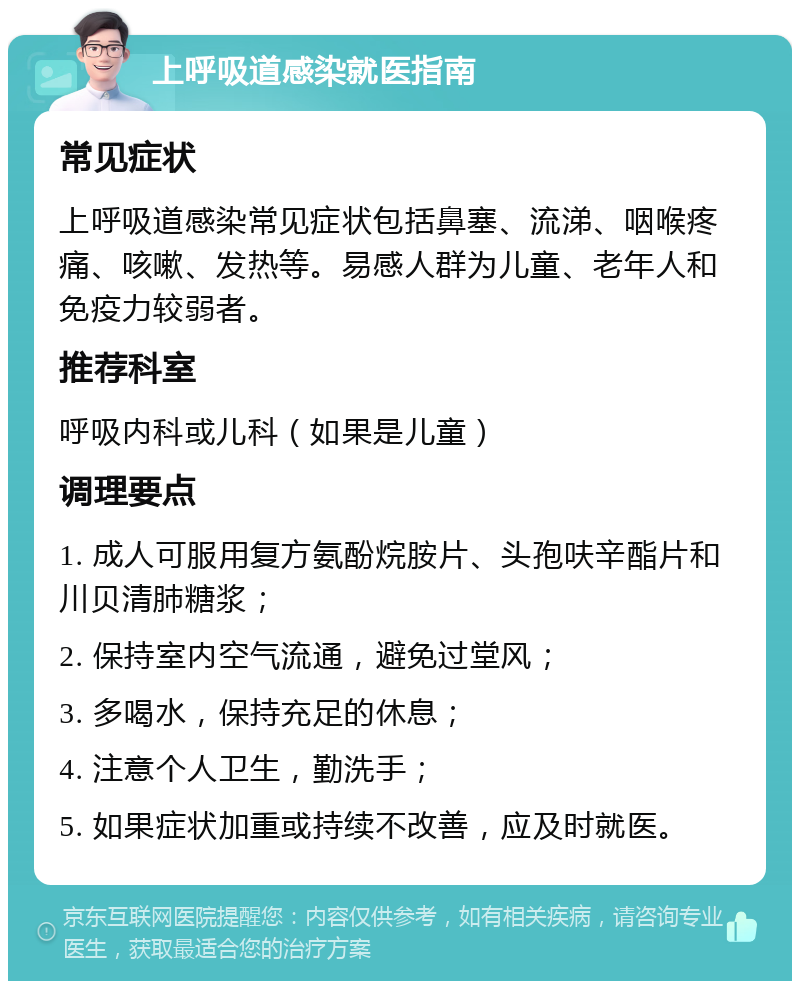 上呼吸道感染就医指南 常见症状 上呼吸道感染常见症状包括鼻塞、流涕、咽喉疼痛、咳嗽、发热等。易感人群为儿童、老年人和免疫力较弱者。 推荐科室 呼吸内科或儿科（如果是儿童） 调理要点 1. 成人可服用复方氨酚烷胺片、头孢呋辛酯片和川贝清肺糖浆； 2. 保持室内空气流通，避免过堂风； 3. 多喝水，保持充足的休息； 4. 注意个人卫生，勤洗手； 5. 如果症状加重或持续不改善，应及时就医。