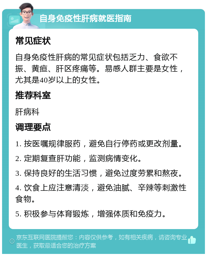 自身免疫性肝病就医指南 常见症状 自身免疫性肝病的常见症状包括乏力、食欲不振、黄疸、肝区疼痛等。易感人群主要是女性，尤其是40岁以上的女性。 推荐科室 肝病科 调理要点 1. 按医嘱规律服药，避免自行停药或更改剂量。 2. 定期复查肝功能，监测病情变化。 3. 保持良好的生活习惯，避免过度劳累和熬夜。 4. 饮食上应注意清淡，避免油腻、辛辣等刺激性食物。 5. 积极参与体育锻炼，增强体质和免疫力。