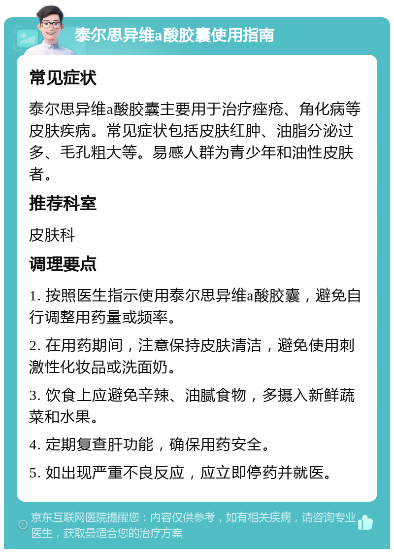 泰尔思异维a酸胶囊使用指南 常见症状 泰尔思异维a酸胶囊主要用于治疗痤疮、角化病等皮肤疾病。常见症状包括皮肤红肿、油脂分泌过多、毛孔粗大等。易感人群为青少年和油性皮肤者。 推荐科室 皮肤科 调理要点 1. 按照医生指示使用泰尔思异维a酸胶囊，避免自行调整用药量或频率。 2. 在用药期间，注意保持皮肤清洁，避免使用刺激性化妆品或洗面奶。 3. 饮食上应避免辛辣、油腻食物，多摄入新鲜蔬菜和水果。 4. 定期复查肝功能，确保用药安全。 5. 如出现严重不良反应，应立即停药并就医。