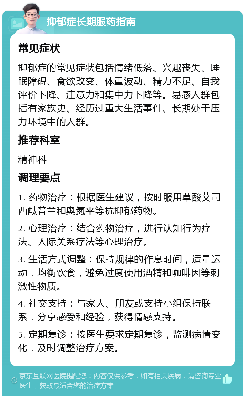 抑郁症长期服药指南 常见症状 抑郁症的常见症状包括情绪低落、兴趣丧失、睡眠障碍、食欲改变、体重波动、精力不足、自我评价下降、注意力和集中力下降等。易感人群包括有家族史、经历过重大生活事件、长期处于压力环境中的人群。 推荐科室 精神科 调理要点 1. 药物治疗：根据医生建议，按时服用草酸艾司西酞普兰和奥氮平等抗抑郁药物。 2. 心理治疗：结合药物治疗，进行认知行为疗法、人际关系疗法等心理治疗。 3. 生活方式调整：保持规律的作息时间，适量运动，均衡饮食，避免过度使用酒精和咖啡因等刺激性物质。 4. 社交支持：与家人、朋友或支持小组保持联系，分享感受和经验，获得情感支持。 5. 定期复诊：按医生要求定期复诊，监测病情变化，及时调整治疗方案。