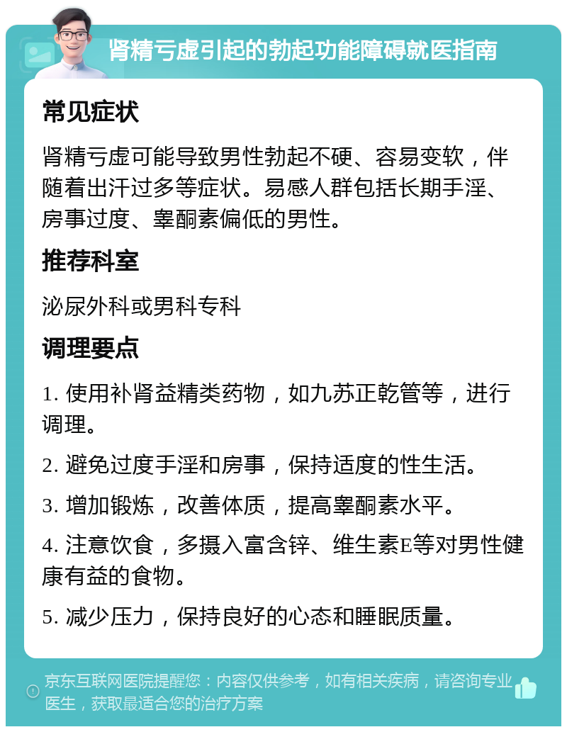 肾精亏虚引起的勃起功能障碍就医指南 常见症状 肾精亏虚可能导致男性勃起不硬、容易变软，伴随着出汗过多等症状。易感人群包括长期手淫、房事过度、睾酮素偏低的男性。 推荐科室 泌尿外科或男科专科 调理要点 1. 使用补肾益精类药物，如九苏正乾管等，进行调理。 2. 避免过度手淫和房事，保持适度的性生活。 3. 增加锻炼，改善体质，提高睾酮素水平。 4. 注意饮食，多摄入富含锌、维生素E等对男性健康有益的食物。 5. 减少压力，保持良好的心态和睡眠质量。