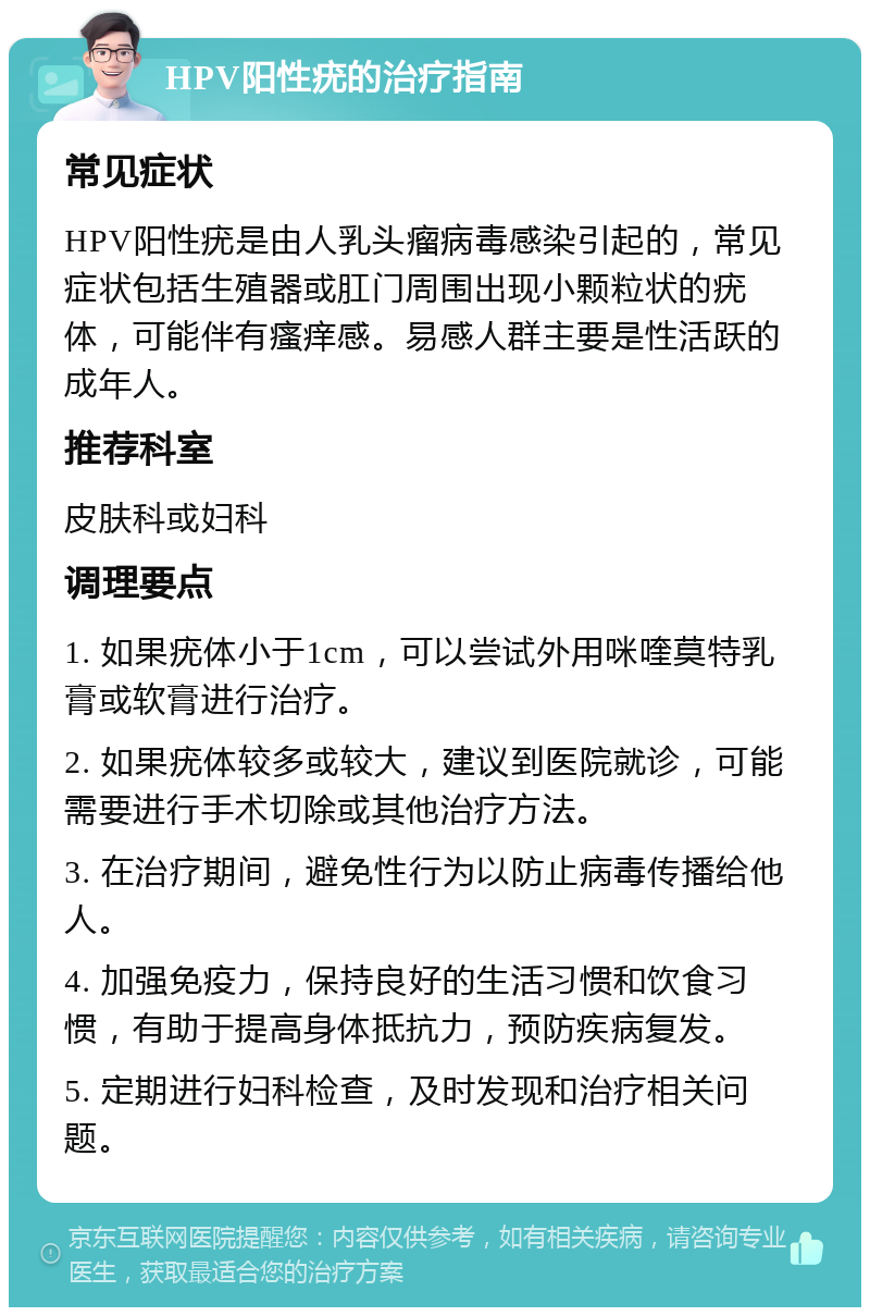 HPV阳性疣的治疗指南 常见症状 HPV阳性疣是由人乳头瘤病毒感染引起的，常见症状包括生殖器或肛门周围出现小颗粒状的疣体，可能伴有瘙痒感。易感人群主要是性活跃的成年人。 推荐科室 皮肤科或妇科 调理要点 1. 如果疣体小于1cm，可以尝试外用咪喹莫特乳膏或软膏进行治疗。 2. 如果疣体较多或较大，建议到医院就诊，可能需要进行手术切除或其他治疗方法。 3. 在治疗期间，避免性行为以防止病毒传播给他人。 4. 加强免疫力，保持良好的生活习惯和饮食习惯，有助于提高身体抵抗力，预防疾病复发。 5. 定期进行妇科检查，及时发现和治疗相关问题。