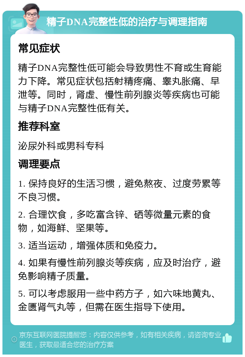 精子DNA完整性低的治疗与调理指南 常见症状 精子DNA完整性低可能会导致男性不育或生育能力下降。常见症状包括射精疼痛、睾丸胀痛、早泄等。同时，肾虚、慢性前列腺炎等疾病也可能与精子DNA完整性低有关。 推荐科室 泌尿外科或男科专科 调理要点 1. 保持良好的生活习惯，避免熬夜、过度劳累等不良习惯。 2. 合理饮食，多吃富含锌、硒等微量元素的食物，如海鲜、坚果等。 3. 适当运动，增强体质和免疫力。 4. 如果有慢性前列腺炎等疾病，应及时治疗，避免影响精子质量。 5. 可以考虑服用一些中药方子，如六味地黄丸、金匮肾气丸等，但需在医生指导下使用。