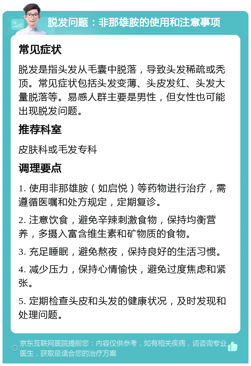 脱发问题：非那雄胺的使用和注意事项 常见症状 脱发是指头发从毛囊中脱落，导致头发稀疏或秃顶。常见症状包括头发变薄、头皮发红、头发大量脱落等。易感人群主要是男性，但女性也可能出现脱发问题。 推荐科室 皮肤科或毛发专科 调理要点 1. 使用非那雄胺（如启悦）等药物进行治疗，需遵循医嘱和处方规定，定期复诊。 2. 注意饮食，避免辛辣刺激食物，保持均衡营养，多摄入富含维生素和矿物质的食物。 3. 充足睡眠，避免熬夜，保持良好的生活习惯。 4. 减少压力，保持心情愉快，避免过度焦虑和紧张。 5. 定期检查头皮和头发的健康状况，及时发现和处理问题。