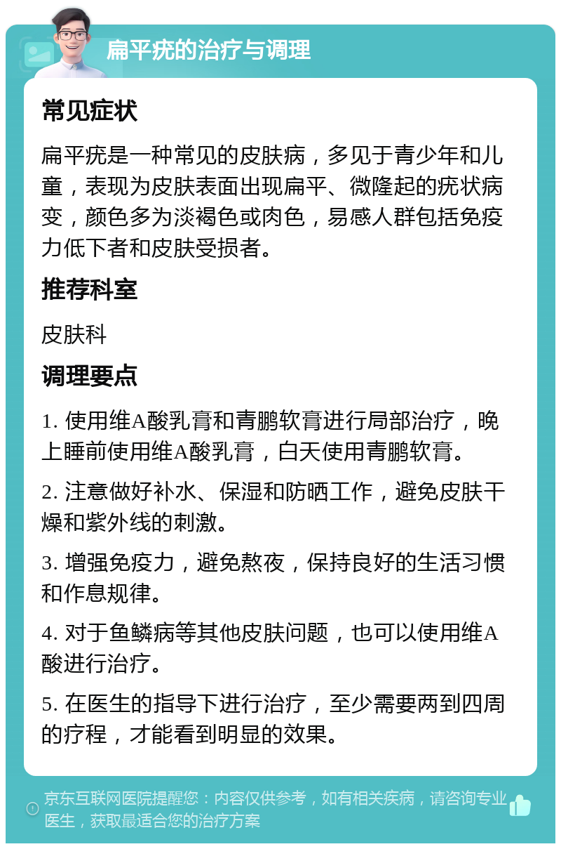 扁平疣的治疗与调理 常见症状 扁平疣是一种常见的皮肤病，多见于青少年和儿童，表现为皮肤表面出现扁平、微隆起的疣状病变，颜色多为淡褐色或肉色，易感人群包括免疫力低下者和皮肤受损者。 推荐科室 皮肤科 调理要点 1. 使用维A酸乳膏和青鹏软膏进行局部治疗，晚上睡前使用维A酸乳膏，白天使用青鹏软膏。 2. 注意做好补水、保湿和防晒工作，避免皮肤干燥和紫外线的刺激。 3. 增强免疫力，避免熬夜，保持良好的生活习惯和作息规律。 4. 对于鱼鳞病等其他皮肤问题，也可以使用维A酸进行治疗。 5. 在医生的指导下进行治疗，至少需要两到四周的疗程，才能看到明显的效果。