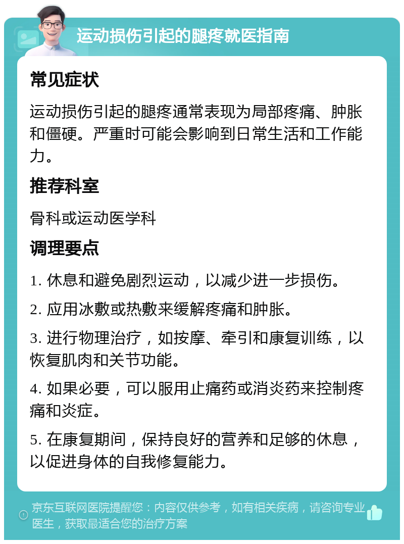 运动损伤引起的腿疼就医指南 常见症状 运动损伤引起的腿疼通常表现为局部疼痛、肿胀和僵硬。严重时可能会影响到日常生活和工作能力。 推荐科室 骨科或运动医学科 调理要点 1. 休息和避免剧烈运动，以减少进一步损伤。 2. 应用冰敷或热敷来缓解疼痛和肿胀。 3. 进行物理治疗，如按摩、牵引和康复训练，以恢复肌肉和关节功能。 4. 如果必要，可以服用止痛药或消炎药来控制疼痛和炎症。 5. 在康复期间，保持良好的营养和足够的休息，以促进身体的自我修复能力。