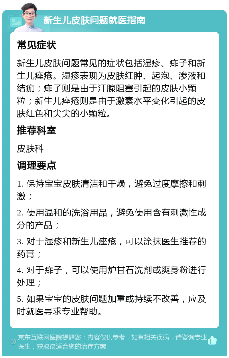 新生儿皮肤问题就医指南 常见症状 新生儿皮肤问题常见的症状包括湿疹、痱子和新生儿痤疮。湿疹表现为皮肤红肿、起泡、渗液和结痂；痱子则是由于汗腺阻塞引起的皮肤小颗粒；新生儿痤疮则是由于激素水平变化引起的皮肤红色和尖尖的小颗粒。 推荐科室 皮肤科 调理要点 1. 保持宝宝皮肤清洁和干燥，避免过度摩擦和刺激； 2. 使用温和的洗浴用品，避免使用含有刺激性成分的产品； 3. 对于湿疹和新生儿痤疮，可以涂抹医生推荐的药膏； 4. 对于痱子，可以使用炉甘石洗剂或爽身粉进行处理； 5. 如果宝宝的皮肤问题加重或持续不改善，应及时就医寻求专业帮助。