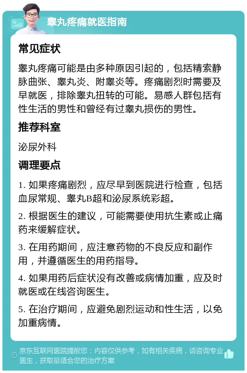 睾丸疼痛就医指南 常见症状 睾丸疼痛可能是由多种原因引起的，包括精索静脉曲张、睾丸炎、附睾炎等。疼痛剧烈时需要及早就医，排除睾丸扭转的可能。易感人群包括有性生活的男性和曾经有过睾丸损伤的男性。 推荐科室 泌尿外科 调理要点 1. 如果疼痛剧烈，应尽早到医院进行检查，包括血尿常规、睾丸B超和泌尿系统彩超。 2. 根据医生的建议，可能需要使用抗生素或止痛药来缓解症状。 3. 在用药期间，应注意药物的不良反应和副作用，并遵循医生的用药指导。 4. 如果用药后症状没有改善或病情加重，应及时就医或在线咨询医生。 5. 在治疗期间，应避免剧烈运动和性生活，以免加重病情。