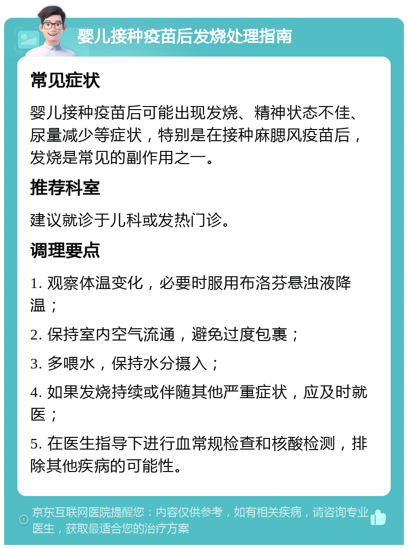 婴儿接种疫苗后发烧处理指南 常见症状 婴儿接种疫苗后可能出现发烧、精神状态不佳、尿量减少等症状，特别是在接种麻腮风疫苗后，发烧是常见的副作用之一。 推荐科室 建议就诊于儿科或发热门诊。 调理要点 1. 观察体温变化，必要时服用布洛芬悬浊液降温； 2. 保持室内空气流通，避免过度包裹； 3. 多喂水，保持水分摄入； 4. 如果发烧持续或伴随其他严重症状，应及时就医； 5. 在医生指导下进行血常规检查和核酸检测，排除其他疾病的可能性。