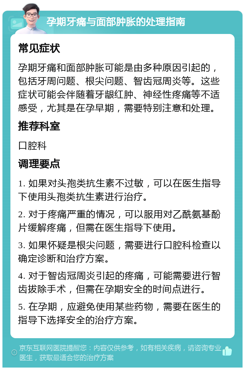 孕期牙痛与面部肿胀的处理指南 常见症状 孕期牙痛和面部肿胀可能是由多种原因引起的，包括牙周问题、根尖问题、智齿冠周炎等。这些症状可能会伴随着牙龈红肿、神经性疼痛等不适感受，尤其是在孕早期，需要特别注意和处理。 推荐科室 口腔科 调理要点 1. 如果对头孢类抗生素不过敏，可以在医生指导下使用头孢类抗生素进行治疗。 2. 对于疼痛严重的情况，可以服用对乙酰氨基酚片缓解疼痛，但需在医生指导下使用。 3. 如果怀疑是根尖问题，需要进行口腔科检查以确定诊断和治疗方案。 4. 对于智齿冠周炎引起的疼痛，可能需要进行智齿拔除手术，但需在孕期安全的时间点进行。 5. 在孕期，应避免使用某些药物，需要在医生的指导下选择安全的治疗方案。