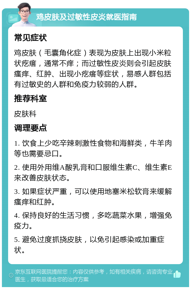 鸡皮肤及过敏性皮炎就医指南 常见症状 鸡皮肤（毛囊角化症）表现为皮肤上出现小米粒状疙瘩，通常不痒；而过敏性皮炎则会引起皮肤瘙痒、红肿、出现小疙瘩等症状，易感人群包括有过敏史的人群和免疫力较弱的人群。 推荐科室 皮肤科 调理要点 1. 饮食上少吃辛辣刺激性食物和海鲜类，牛羊肉等也需要忌口。 2. 使用外用维A酸乳膏和口服维生素C、维生素E来改善皮肤状态。 3. 如果症状严重，可以使用地塞米松软膏来缓解瘙痒和红肿。 4. 保持良好的生活习惯，多吃蔬菜水果，增强免疫力。 5. 避免过度抓挠皮肤，以免引起感染或加重症状。