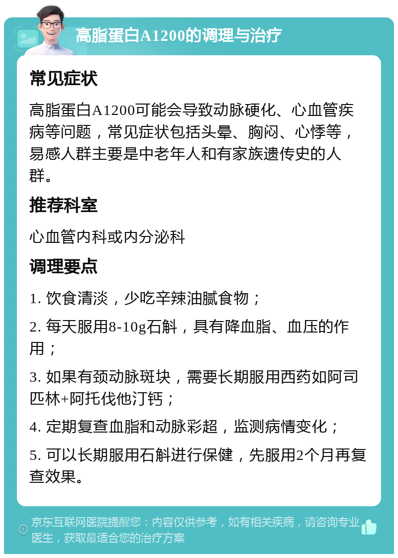 高脂蛋白A1200的调理与治疗 常见症状 高脂蛋白A1200可能会导致动脉硬化、心血管疾病等问题，常见症状包括头晕、胸闷、心悸等，易感人群主要是中老年人和有家族遗传史的人群。 推荐科室 心血管内科或内分泌科 调理要点 1. 饮食清淡，少吃辛辣油腻食物； 2. 每天服用8-10g石斛，具有降血脂、血压的作用； 3. 如果有颈动脉斑块，需要长期服用西药如阿司匹林+阿托伐他汀钙； 4. 定期复查血脂和动脉彩超，监测病情变化； 5. 可以长期服用石斛进行保健，先服用2个月再复查效果。