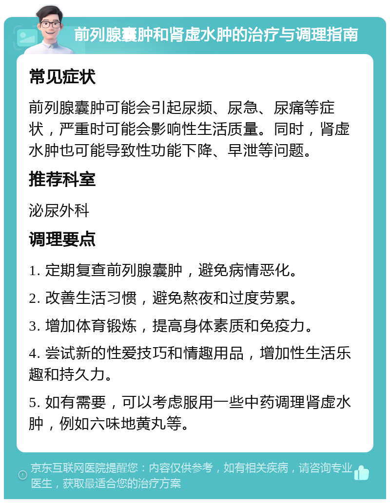 前列腺囊肿和肾虚水肿的治疗与调理指南 常见症状 前列腺囊肿可能会引起尿频、尿急、尿痛等症状，严重时可能会影响性生活质量。同时，肾虚水肿也可能导致性功能下降、早泄等问题。 推荐科室 泌尿外科 调理要点 1. 定期复查前列腺囊肿，避免病情恶化。 2. 改善生活习惯，避免熬夜和过度劳累。 3. 增加体育锻炼，提高身体素质和免疫力。 4. 尝试新的性爱技巧和情趣用品，增加性生活乐趣和持久力。 5. 如有需要，可以考虑服用一些中药调理肾虚水肿，例如六味地黄丸等。