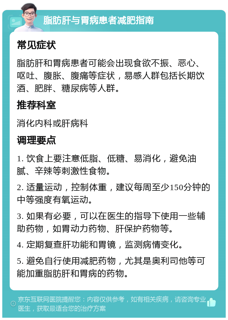 脂肪肝与胃病患者减肥指南 常见症状 脂肪肝和胃病患者可能会出现食欲不振、恶心、呕吐、腹胀、腹痛等症状，易感人群包括长期饮酒、肥胖、糖尿病等人群。 推荐科室 消化内科或肝病科 调理要点 1. 饮食上要注意低脂、低糖、易消化，避免油腻、辛辣等刺激性食物。 2. 适量运动，控制体重，建议每周至少150分钟的中等强度有氧运动。 3. 如果有必要，可以在医生的指导下使用一些辅助药物，如胃动力药物、肝保护药物等。 4. 定期复查肝功能和胃镜，监测病情变化。 5. 避免自行使用减肥药物，尤其是奥利司他等可能加重脂肪肝和胃病的药物。