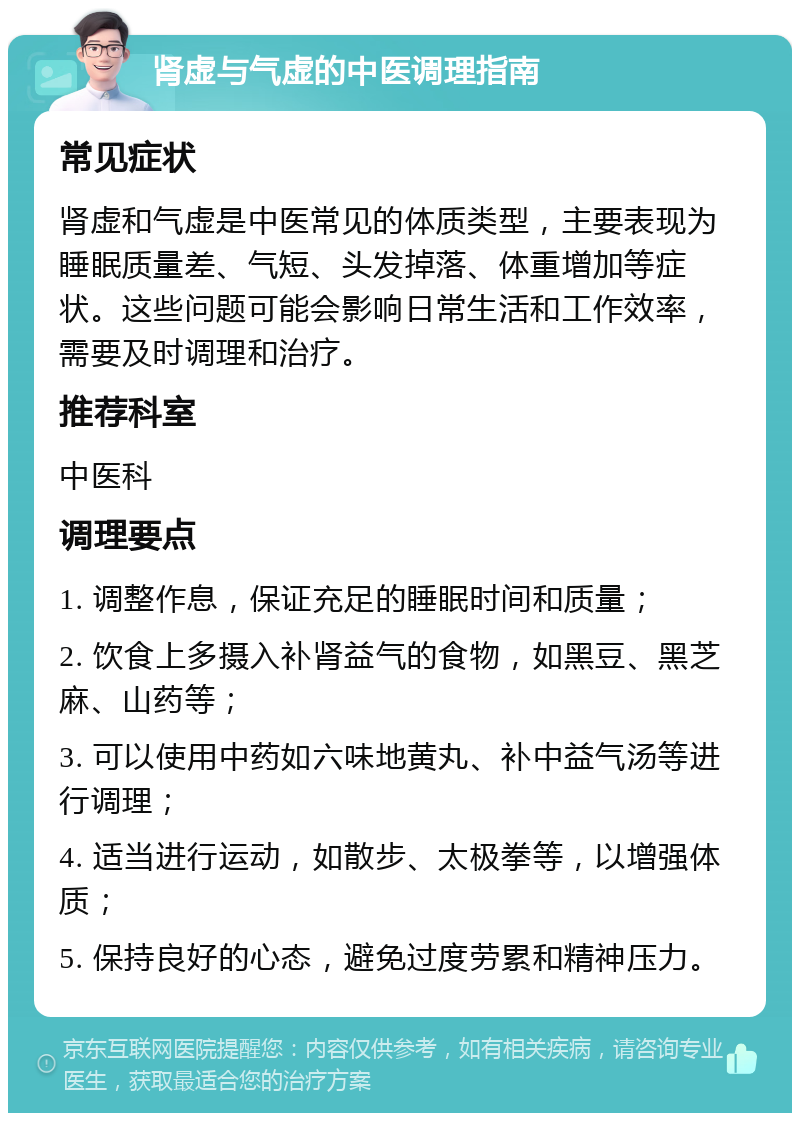 肾虚与气虚的中医调理指南 常见症状 肾虚和气虚是中医常见的体质类型，主要表现为睡眠质量差、气短、头发掉落、体重增加等症状。这些问题可能会影响日常生活和工作效率，需要及时调理和治疗。 推荐科室 中医科 调理要点 1. 调整作息，保证充足的睡眠时间和质量； 2. 饮食上多摄入补肾益气的食物，如黑豆、黑芝麻、山药等； 3. 可以使用中药如六味地黄丸、补中益气汤等进行调理； 4. 适当进行运动，如散步、太极拳等，以增强体质； 5. 保持良好的心态，避免过度劳累和精神压力。