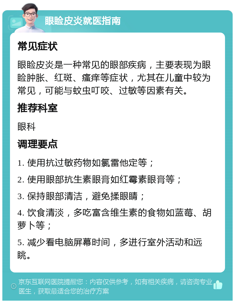 眼睑皮炎就医指南 常见症状 眼睑皮炎是一种常见的眼部疾病，主要表现为眼睑肿胀、红斑、瘙痒等症状，尤其在儿童中较为常见，可能与蚊虫叮咬、过敏等因素有关。 推荐科室 眼科 调理要点 1. 使用抗过敏药物如氯雷他定等； 2. 使用眼部抗生素眼膏如红霉素眼膏等； 3. 保持眼部清洁，避免揉眼睛； 4. 饮食清淡，多吃富含维生素的食物如蓝莓、胡萝卜等； 5. 减少看电脑屏幕时间，多进行室外活动和远眺。