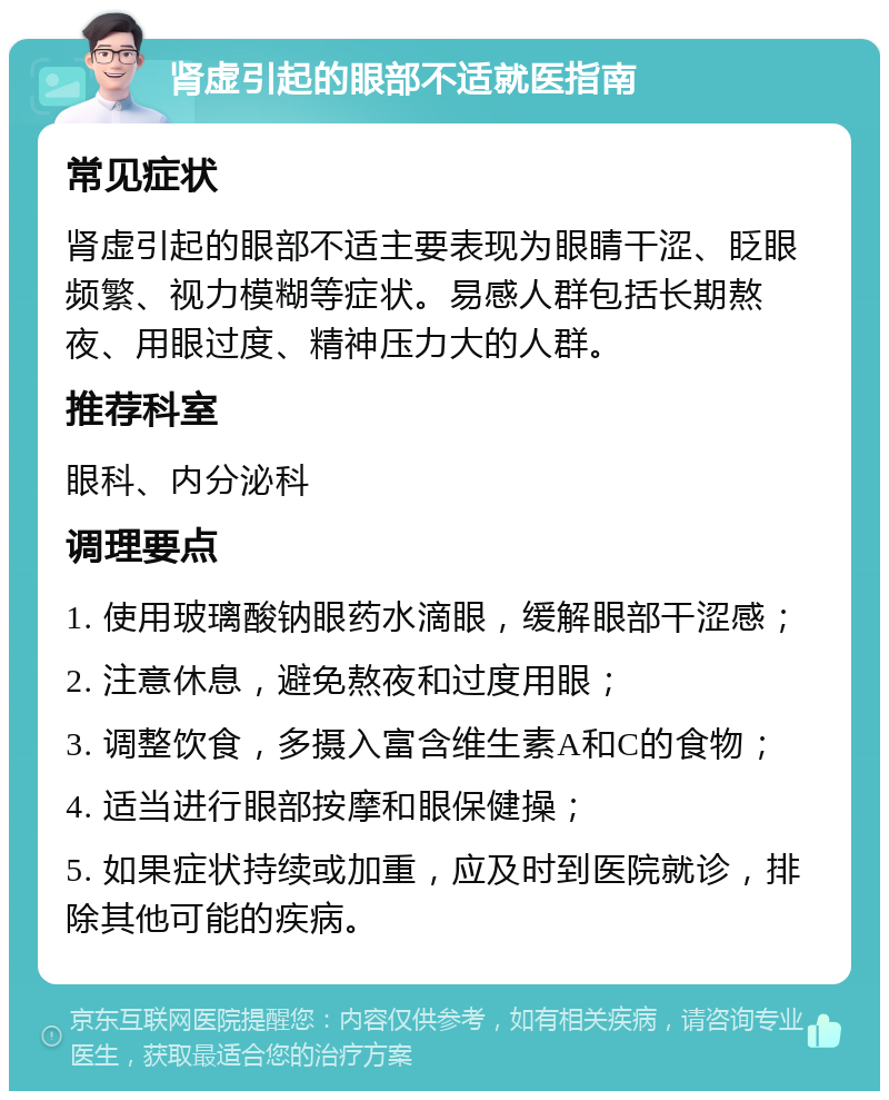 肾虚引起的眼部不适就医指南 常见症状 肾虚引起的眼部不适主要表现为眼睛干涩、眨眼频繁、视力模糊等症状。易感人群包括长期熬夜、用眼过度、精神压力大的人群。 推荐科室 眼科、内分泌科 调理要点 1. 使用玻璃酸钠眼药水滴眼，缓解眼部干涩感； 2. 注意休息，避免熬夜和过度用眼； 3. 调整饮食，多摄入富含维生素A和C的食物； 4. 适当进行眼部按摩和眼保健操； 5. 如果症状持续或加重，应及时到医院就诊，排除其他可能的疾病。