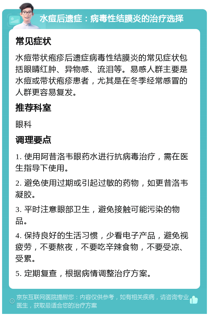 水痘后遗症：病毒性结膜炎的治疗选择 常见症状 水痘带状疱疹后遗症病毒性结膜炎的常见症状包括眼睛红肿、异物感、流泪等。易感人群主要是水痘或带状疱疹患者，尤其是在冬季经常感冒的人群更容易复发。 推荐科室 眼科 调理要点 1. 使用阿昔洛韦眼药水进行抗病毒治疗，需在医生指导下使用。 2. 避免使用过期或引起过敏的药物，如更昔洛韦凝胶。 3. 平时注意眼部卫生，避免接触可能污染的物品。 4. 保持良好的生活习惯，少看电子产品，避免视疲劳，不要熬夜，不要吃辛辣食物，不要受凉、受累。 5. 定期复查，根据病情调整治疗方案。