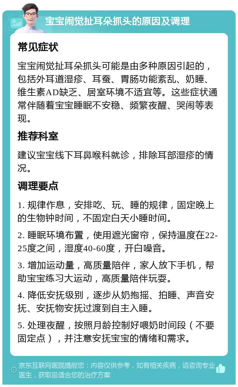 宝宝闹觉扯耳朵抓头的原因及调理 常见症状 宝宝闹觉扯耳朵抓头可能是由多种原因引起的，包括外耳道湿疹、耳蚕、胃肠功能紊乱、奶睡、维生素AD缺乏、居室环境不适宜等。这些症状通常伴随着宝宝睡眠不安稳、频繁夜醒、哭闹等表现。 推荐科室 建议宝宝线下耳鼻喉科就诊，排除耳部湿疹的情况。 调理要点 1. 规律作息，安排吃、玩、睡的规律，固定晚上的生物钟时间，不固定白天小睡时间。 2. 睡眠环境布置，使用遮光窗帘，保持温度在22-25度之间，湿度40-60度，开白噪音。 3. 增加运动量，高质量陪伴，家人放下手机，帮助宝宝练习大运动，高质量陪伴玩耍。 4. 降低安抚级别，逐步从奶抱摇、拍睡、声音安抚、安抚物安抚过渡到自主入睡。 5. 处理夜醒，按照月龄控制好喂奶时间段（不要固定点），并注意安抚宝宝的情绪和需求。