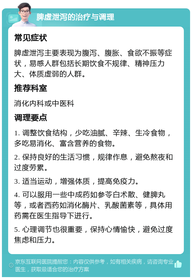 脾虚泄泻的治疗与调理 常见症状 脾虚泄泻主要表现为腹泻、腹胀、食欲不振等症状，易感人群包括长期饮食不规律、精神压力大、体质虚弱的人群。 推荐科室 消化内科或中医科 调理要点 1. 调整饮食结构，少吃油腻、辛辣、生冷食物，多吃易消化、富含营养的食物。 2. 保持良好的生活习惯，规律作息，避免熬夜和过度劳累。 3. 适当运动，增强体质，提高免疫力。 4. 可以服用一些中成药如参苓白术散、健脾丸等，或者西药如消化酶片、乳酸菌素等，具体用药需在医生指导下进行。 5. 心理调节也很重要，保持心情愉快，避免过度焦虑和压力。