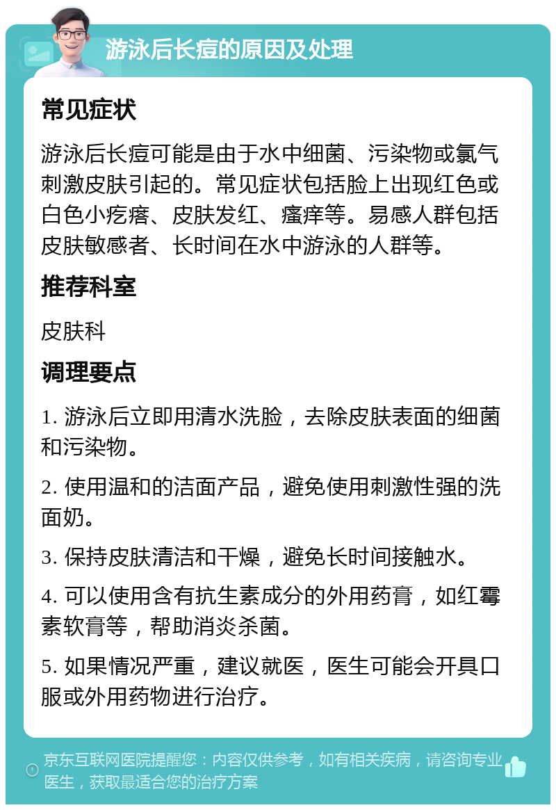 游泳后长痘的原因及处理 常见症状 游泳后长痘可能是由于水中细菌、污染物或氯气刺激皮肤引起的。常见症状包括脸上出现红色或白色小疙瘩、皮肤发红、瘙痒等。易感人群包括皮肤敏感者、长时间在水中游泳的人群等。 推荐科室 皮肤科 调理要点 1. 游泳后立即用清水洗脸，去除皮肤表面的细菌和污染物。 2. 使用温和的洁面产品，避免使用刺激性强的洗面奶。 3. 保持皮肤清洁和干燥，避免长时间接触水。 4. 可以使用含有抗生素成分的外用药膏，如红霉素软膏等，帮助消炎杀菌。 5. 如果情况严重，建议就医，医生可能会开具口服或外用药物进行治疗。