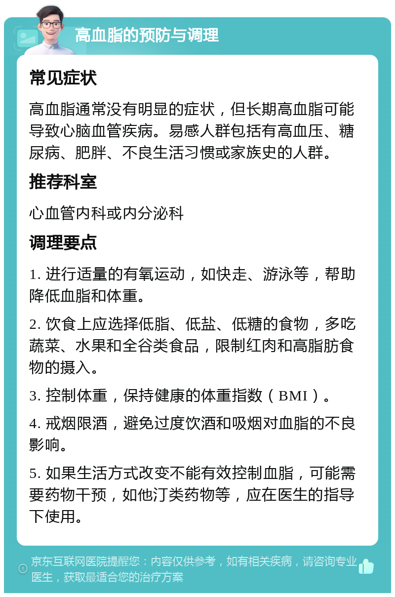 高血脂的预防与调理 常见症状 高血脂通常没有明显的症状，但长期高血脂可能导致心脑血管疾病。易感人群包括有高血压、糖尿病、肥胖、不良生活习惯或家族史的人群。 推荐科室 心血管内科或内分泌科 调理要点 1. 进行适量的有氧运动，如快走、游泳等，帮助降低血脂和体重。 2. 饮食上应选择低脂、低盐、低糖的食物，多吃蔬菜、水果和全谷类食品，限制红肉和高脂肪食物的摄入。 3. 控制体重，保持健康的体重指数（BMI）。 4. 戒烟限酒，避免过度饮酒和吸烟对血脂的不良影响。 5. 如果生活方式改变不能有效控制血脂，可能需要药物干预，如他汀类药物等，应在医生的指导下使用。