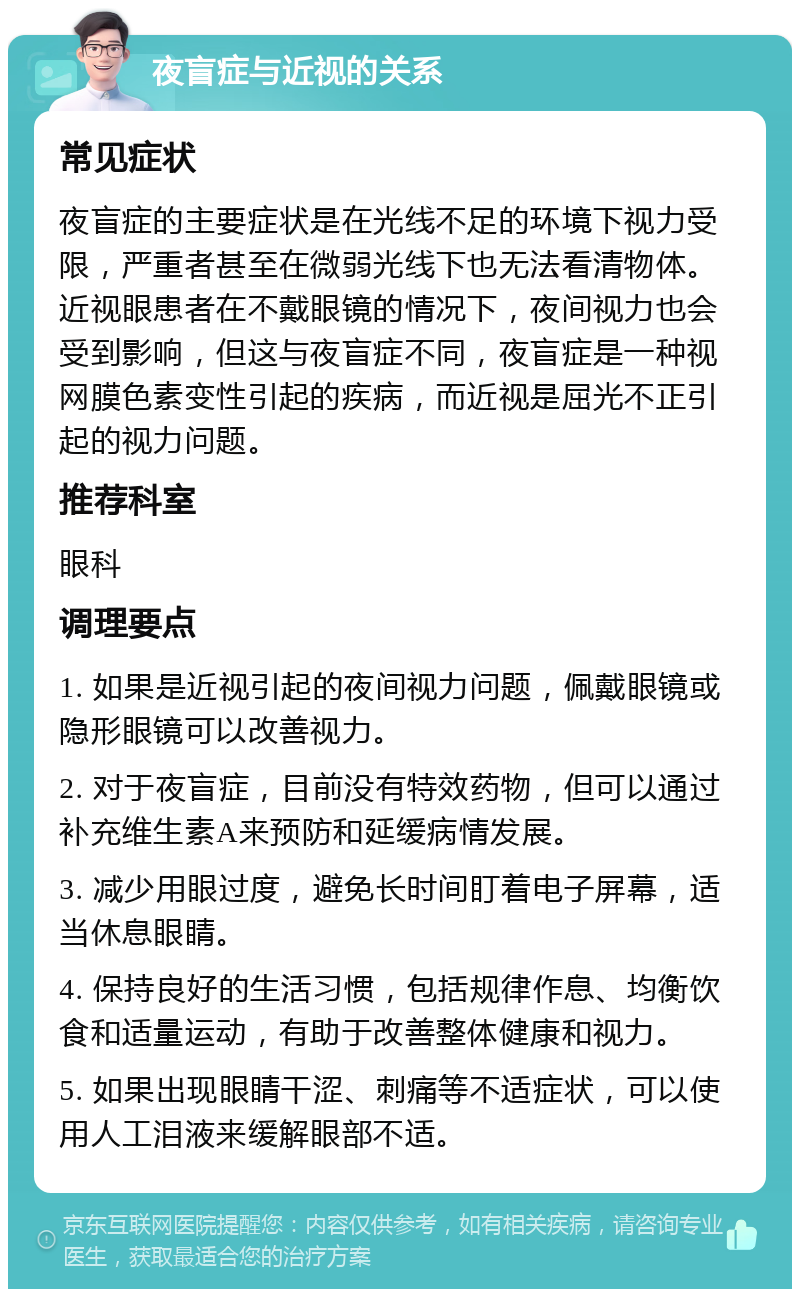 夜盲症与近视的关系 常见症状 夜盲症的主要症状是在光线不足的环境下视力受限，严重者甚至在微弱光线下也无法看清物体。近视眼患者在不戴眼镜的情况下，夜间视力也会受到影响，但这与夜盲症不同，夜盲症是一种视网膜色素变性引起的疾病，而近视是屈光不正引起的视力问题。 推荐科室 眼科 调理要点 1. 如果是近视引起的夜间视力问题，佩戴眼镜或隐形眼镜可以改善视力。 2. 对于夜盲症，目前没有特效药物，但可以通过补充维生素A来预防和延缓病情发展。 3. 减少用眼过度，避免长时间盯着电子屏幕，适当休息眼睛。 4. 保持良好的生活习惯，包括规律作息、均衡饮食和适量运动，有助于改善整体健康和视力。 5. 如果出现眼睛干涩、刺痛等不适症状，可以使用人工泪液来缓解眼部不适。