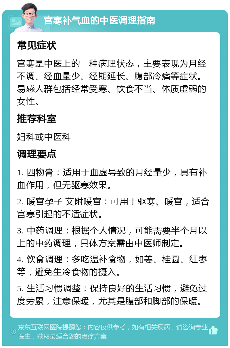 宫寒补气血的中医调理指南 常见症状 宫寒是中医上的一种病理状态，主要表现为月经不调、经血量少、经期延长、腹部冷痛等症状。易感人群包括经常受寒、饮食不当、体质虚弱的女性。 推荐科室 妇科或中医科 调理要点 1. 四物膏：适用于血虚导致的月经量少，具有补血作用，但无驱寒效果。 2. 暖宫孕子 艾附暖宫：可用于驱寒、暖宫，适合宫寒引起的不适症状。 3. 中药调理：根据个人情况，可能需要半个月以上的中药调理，具体方案需由中医师制定。 4. 饮食调理：多吃温补食物，如姜、桂圆、红枣等，避免生冷食物的摄入。 5. 生活习惯调整：保持良好的生活习惯，避免过度劳累，注意保暖，尤其是腹部和脚部的保暖。