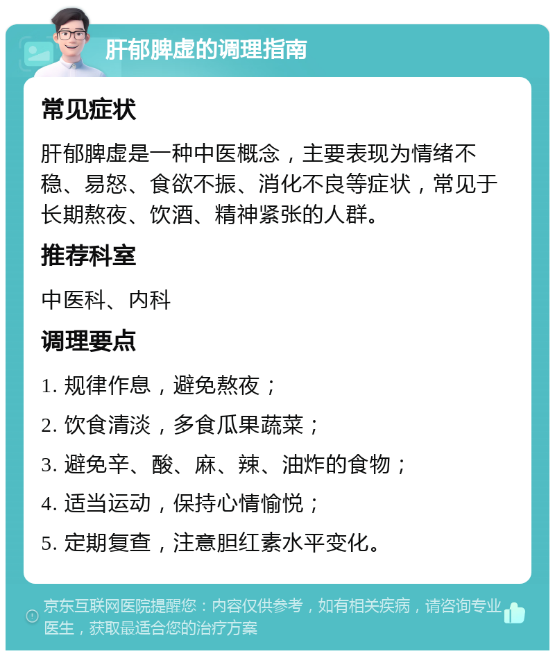 肝郁脾虚的调理指南 常见症状 肝郁脾虚是一种中医概念，主要表现为情绪不稳、易怒、食欲不振、消化不良等症状，常见于长期熬夜、饮酒、精神紧张的人群。 推荐科室 中医科、内科 调理要点 1. 规律作息，避免熬夜； 2. 饮食清淡，多食瓜果蔬菜； 3. 避免辛、酸、麻、辣、油炸的食物； 4. 适当运动，保持心情愉悦； 5. 定期复查，注意胆红素水平变化。