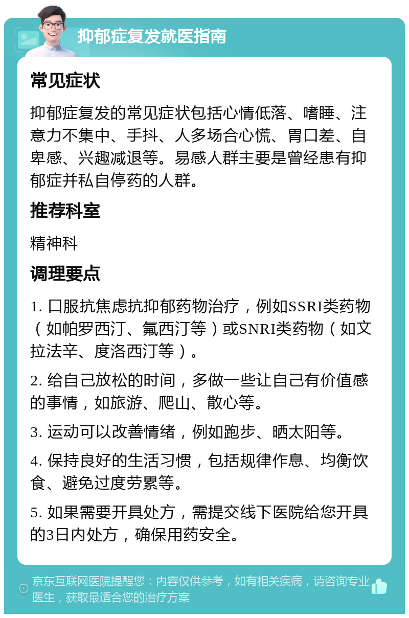 抑郁症复发就医指南 常见症状 抑郁症复发的常见症状包括心情低落、嗜睡、注意力不集中、手抖、人多场合心慌、胃口差、自卑感、兴趣减退等。易感人群主要是曾经患有抑郁症并私自停药的人群。 推荐科室 精神科 调理要点 1. 口服抗焦虑抗抑郁药物治疗，例如SSRI类药物（如帕罗西汀、氟西汀等）或SNRI类药物（如文拉法辛、度洛西汀等）。 2. 给自己放松的时间，多做一些让自己有价值感的事情，如旅游、爬山、散心等。 3. 运动可以改善情绪，例如跑步、晒太阳等。 4. 保持良好的生活习惯，包括规律作息、均衡饮食、避免过度劳累等。 5. 如果需要开具处方，需提交线下医院给您开具的3日内处方，确保用药安全。