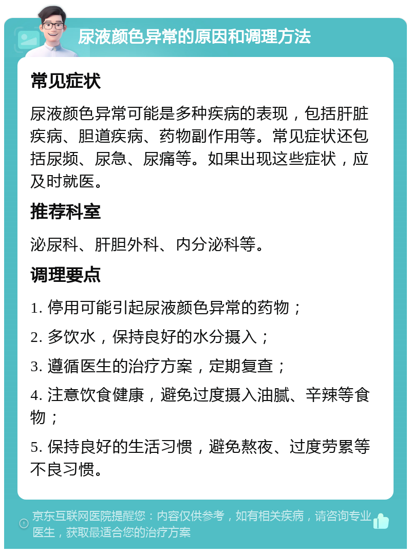 尿液颜色异常的原因和调理方法 常见症状 尿液颜色异常可能是多种疾病的表现，包括肝脏疾病、胆道疾病、药物副作用等。常见症状还包括尿频、尿急、尿痛等。如果出现这些症状，应及时就医。 推荐科室 泌尿科、肝胆外科、内分泌科等。 调理要点 1. 停用可能引起尿液颜色异常的药物； 2. 多饮水，保持良好的水分摄入； 3. 遵循医生的治疗方案，定期复查； 4. 注意饮食健康，避免过度摄入油腻、辛辣等食物； 5. 保持良好的生活习惯，避免熬夜、过度劳累等不良习惯。