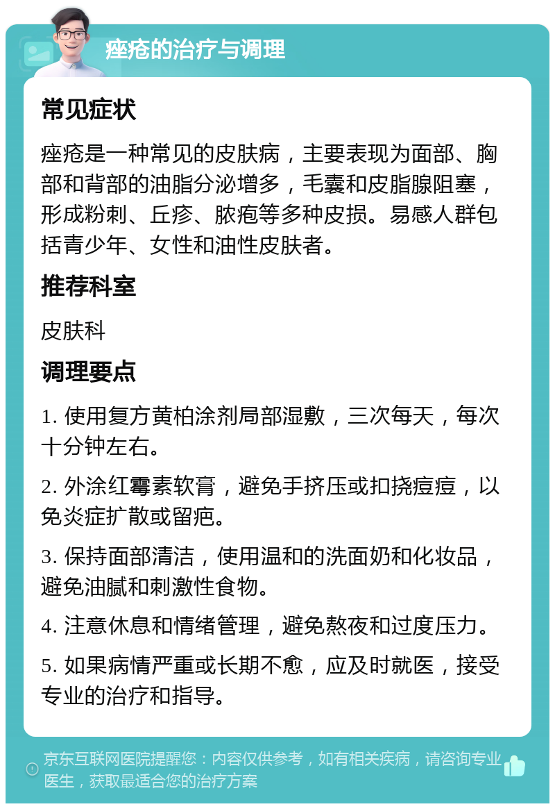 痤疮的治疗与调理 常见症状 痤疮是一种常见的皮肤病，主要表现为面部、胸部和背部的油脂分泌增多，毛囊和皮脂腺阻塞，形成粉刺、丘疹、脓疱等多种皮损。易感人群包括青少年、女性和油性皮肤者。 推荐科室 皮肤科 调理要点 1. 使用复方黄柏涂剂局部湿敷，三次每天，每次十分钟左右。 2. 外涂红霉素软膏，避免手挤压或扣挠痘痘，以免炎症扩散或留疤。 3. 保持面部清洁，使用温和的洗面奶和化妆品，避免油腻和刺激性食物。 4. 注意休息和情绪管理，避免熬夜和过度压力。 5. 如果病情严重或长期不愈，应及时就医，接受专业的治疗和指导。