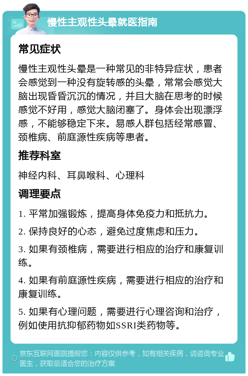 慢性主观性头晕就医指南 常见症状 慢性主观性头晕是一种常见的非特异症状，患者会感觉到一种没有旋转感的头晕，常常会感觉大脑出现昏昏沉沉的情况，并且大脑在思考的时候感觉不好用，感觉大脑闭塞了。身体会出现漂浮感，不能够稳定下来。易感人群包括经常感冒、颈椎病、前庭源性疾病等患者。 推荐科室 神经内科、耳鼻喉科、心理科 调理要点 1. 平常加强锻炼，提高身体免疫力和抵抗力。 2. 保持良好的心态，避免过度焦虑和压力。 3. 如果有颈椎病，需要进行相应的治疗和康复训练。 4. 如果有前庭源性疾病，需要进行相应的治疗和康复训练。 5. 如果有心理问题，需要进行心理咨询和治疗，例如使用抗抑郁药物如SSRI类药物等。