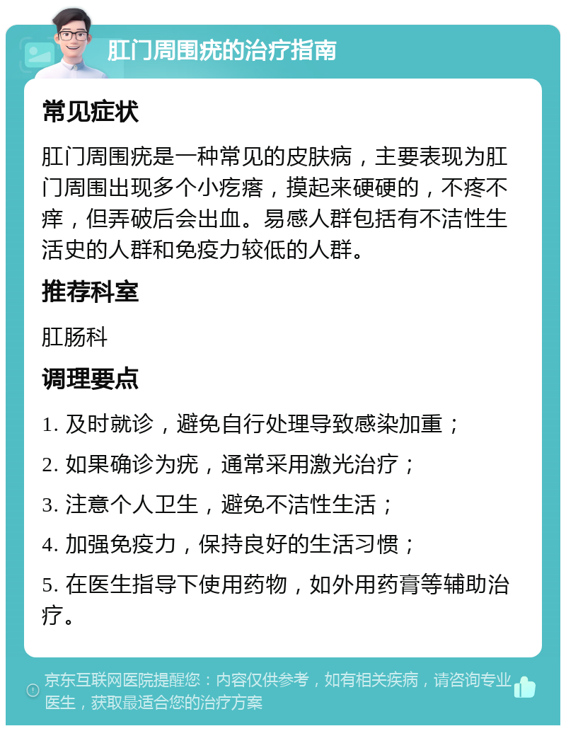 肛门周围疣的治疗指南 常见症状 肛门周围疣是一种常见的皮肤病，主要表现为肛门周围出现多个小疙瘩，摸起来硬硬的，不疼不痒，但弄破后会出血。易感人群包括有不洁性生活史的人群和免疫力较低的人群。 推荐科室 肛肠科 调理要点 1. 及时就诊，避免自行处理导致感染加重； 2. 如果确诊为疣，通常采用激光治疗； 3. 注意个人卫生，避免不洁性生活； 4. 加强免疫力，保持良好的生活习惯； 5. 在医生指导下使用药物，如外用药膏等辅助治疗。