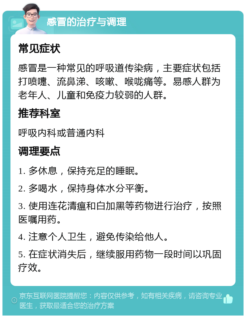 感冒的治疗与调理 常见症状 感冒是一种常见的呼吸道传染病，主要症状包括打喷嚏、流鼻涕、咳嗽、喉咙痛等。易感人群为老年人、儿童和免疫力较弱的人群。 推荐科室 呼吸内科或普通内科 调理要点 1. 多休息，保持充足的睡眠。 2. 多喝水，保持身体水分平衡。 3. 使用连花清瘟和白加黑等药物进行治疗，按照医嘱用药。 4. 注意个人卫生，避免传染给他人。 5. 在症状消失后，继续服用药物一段时间以巩固疗效。