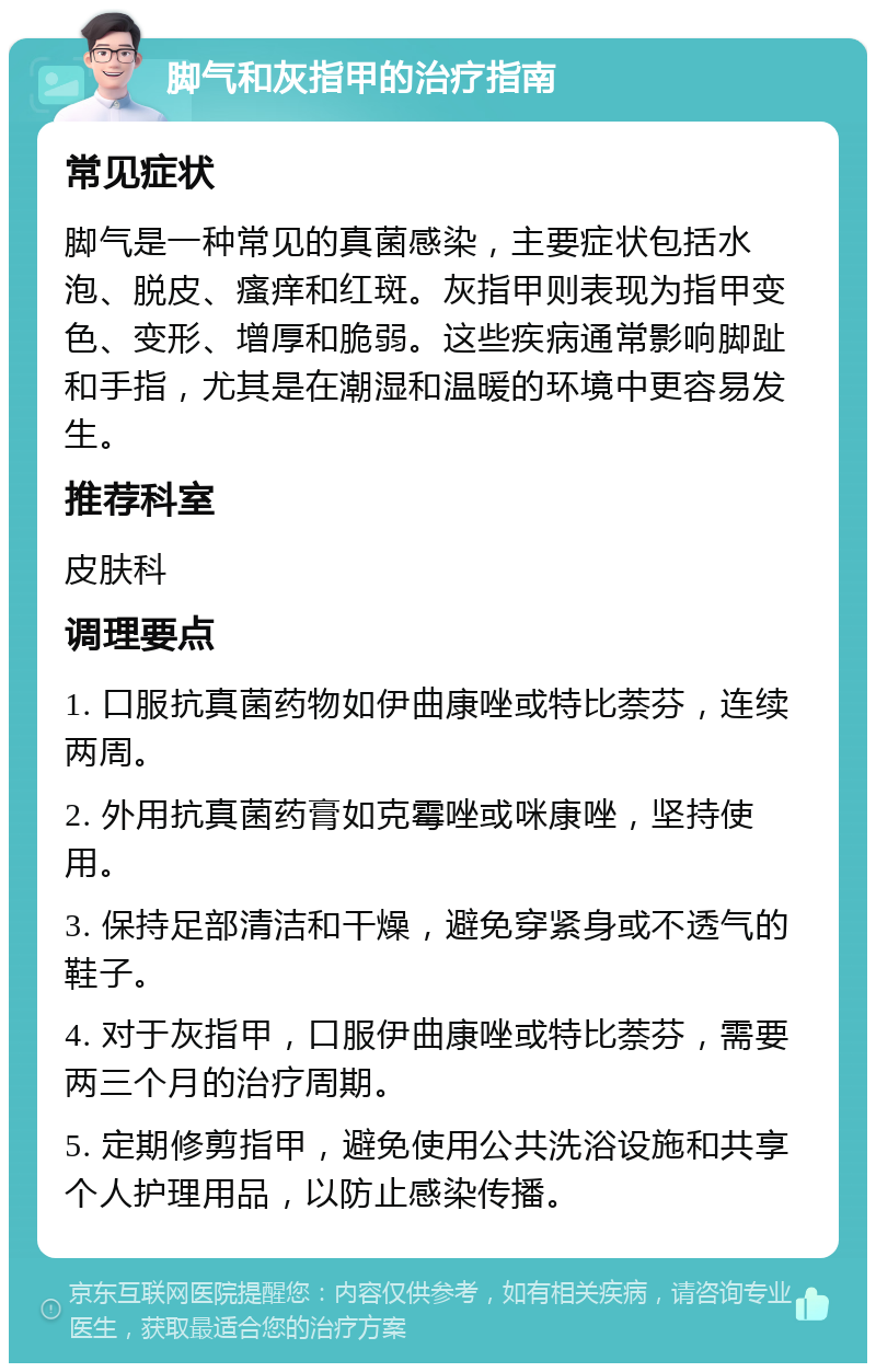 脚气和灰指甲的治疗指南 常见症状 脚气是一种常见的真菌感染，主要症状包括水泡、脱皮、瘙痒和红斑。灰指甲则表现为指甲变色、变形、增厚和脆弱。这些疾病通常影响脚趾和手指，尤其是在潮湿和温暖的环境中更容易发生。 推荐科室 皮肤科 调理要点 1. 口服抗真菌药物如伊曲康唑或特比萘芬，连续两周。 2. 外用抗真菌药膏如克霉唑或咪康唑，坚持使用。 3. 保持足部清洁和干燥，避免穿紧身或不透气的鞋子。 4. 对于灰指甲，口服伊曲康唑或特比萘芬，需要两三个月的治疗周期。 5. 定期修剪指甲，避免使用公共洗浴设施和共享个人护理用品，以防止感染传播。