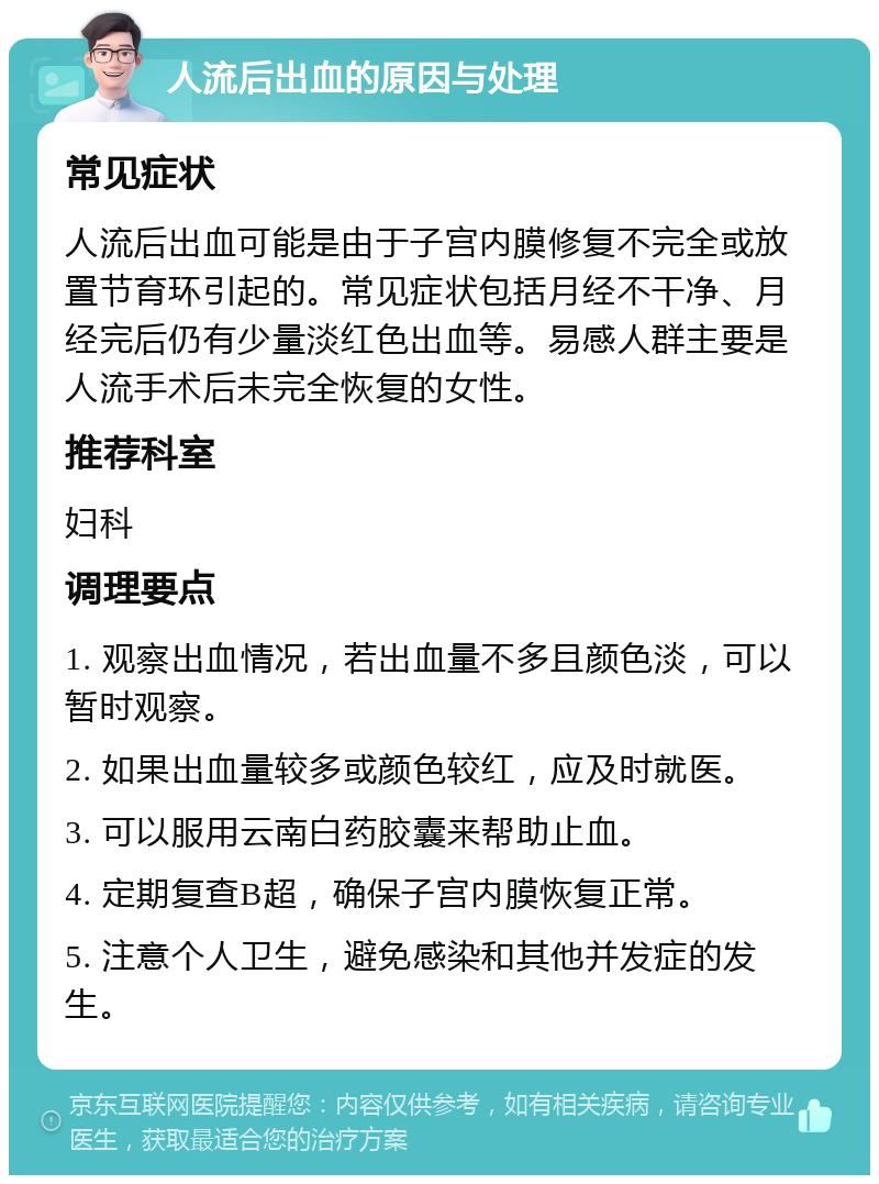 人流后出血的原因与处理 常见症状 人流后出血可能是由于子宫内膜修复不完全或放置节育环引起的。常见症状包括月经不干净、月经完后仍有少量淡红色出血等。易感人群主要是人流手术后未完全恢复的女性。 推荐科室 妇科 调理要点 1. 观察出血情况，若出血量不多且颜色淡，可以暂时观察。 2. 如果出血量较多或颜色较红，应及时就医。 3. 可以服用云南白药胶囊来帮助止血。 4. 定期复查B超，确保子宫内膜恢复正常。 5. 注意个人卫生，避免感染和其他并发症的发生。