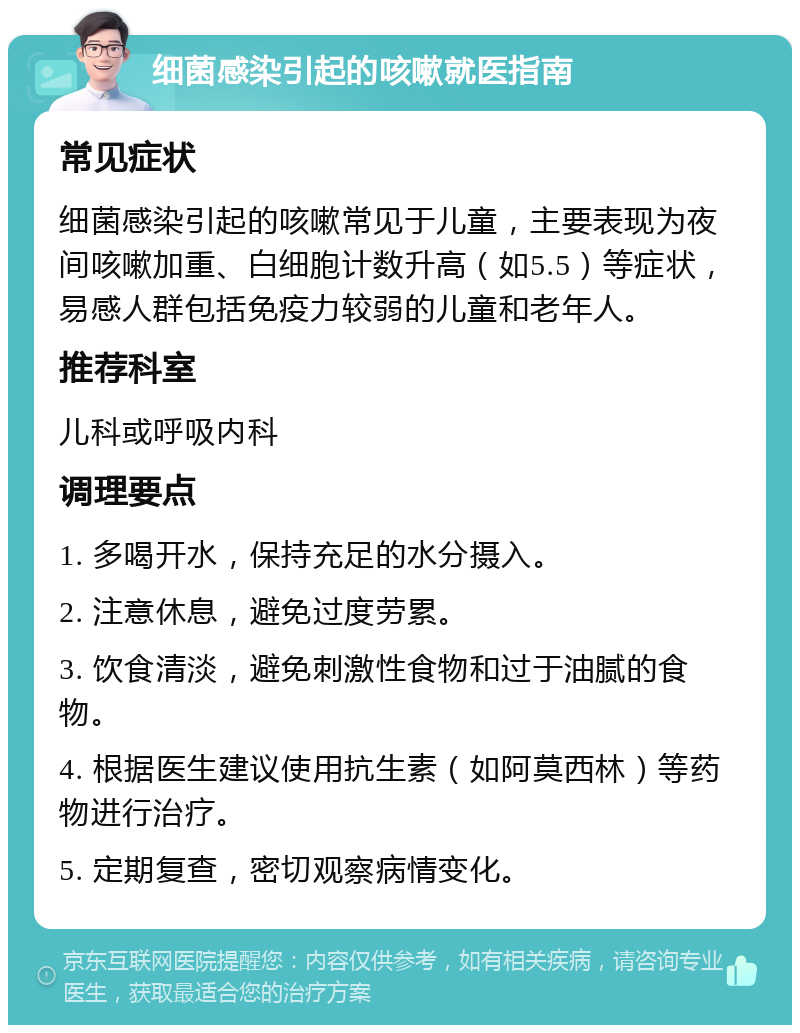 细菌感染引起的咳嗽就医指南 常见症状 细菌感染引起的咳嗽常见于儿童，主要表现为夜间咳嗽加重、白细胞计数升高（如5.5）等症状，易感人群包括免疫力较弱的儿童和老年人。 推荐科室 儿科或呼吸内科 调理要点 1. 多喝开水，保持充足的水分摄入。 2. 注意休息，避免过度劳累。 3. 饮食清淡，避免刺激性食物和过于油腻的食物。 4. 根据医生建议使用抗生素（如阿莫西林）等药物进行治疗。 5. 定期复查，密切观察病情变化。