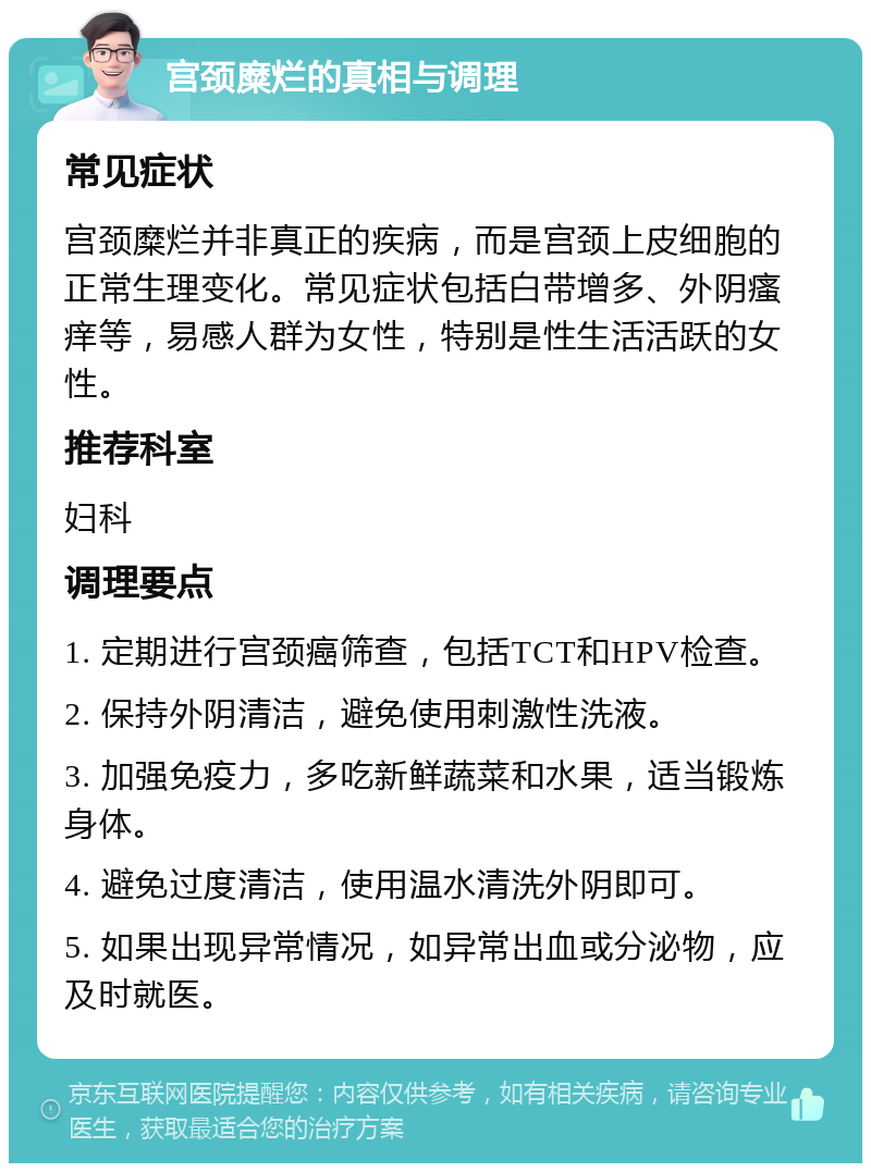 宫颈糜烂的真相与调理 常见症状 宫颈糜烂并非真正的疾病，而是宫颈上皮细胞的正常生理变化。常见症状包括白带增多、外阴瘙痒等，易感人群为女性，特别是性生活活跃的女性。 推荐科室 妇科 调理要点 1. 定期进行宫颈癌筛查，包括TCT和HPV检查。 2. 保持外阴清洁，避免使用刺激性洗液。 3. 加强免疫力，多吃新鲜蔬菜和水果，适当锻炼身体。 4. 避免过度清洁，使用温水清洗外阴即可。 5. 如果出现异常情况，如异常出血或分泌物，应及时就医。