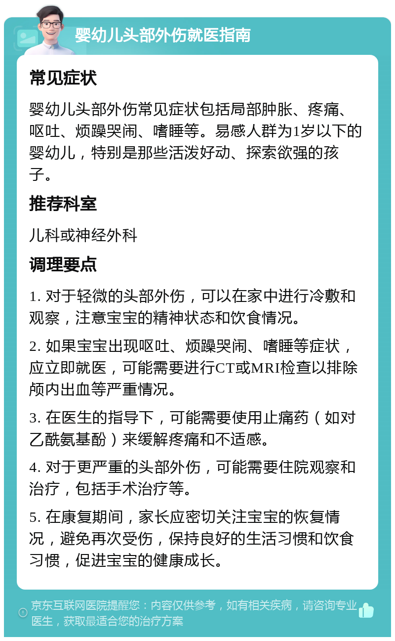 婴幼儿头部外伤就医指南 常见症状 婴幼儿头部外伤常见症状包括局部肿胀、疼痛、呕吐、烦躁哭闹、嗜睡等。易感人群为1岁以下的婴幼儿，特别是那些活泼好动、探索欲强的孩子。 推荐科室 儿科或神经外科 调理要点 1. 对于轻微的头部外伤，可以在家中进行冷敷和观察，注意宝宝的精神状态和饮食情况。 2. 如果宝宝出现呕吐、烦躁哭闹、嗜睡等症状，应立即就医，可能需要进行CT或MRI检查以排除颅内出血等严重情况。 3. 在医生的指导下，可能需要使用止痛药（如对乙酰氨基酚）来缓解疼痛和不适感。 4. 对于更严重的头部外伤，可能需要住院观察和治疗，包括手术治疗等。 5. 在康复期间，家长应密切关注宝宝的恢复情况，避免再次受伤，保持良好的生活习惯和饮食习惯，促进宝宝的健康成长。