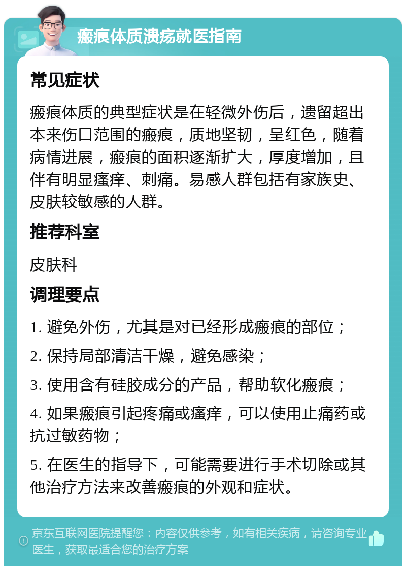 瘢痕体质溃疡就医指南 常见症状 瘢痕体质的典型症状是在轻微外伤后，遗留超出本来伤口范围的瘢痕，质地坚韧，呈红色，随着病情进展，瘢痕的面积逐渐扩大，厚度增加，且伴有明显瘙痒、刺痛。易感人群包括有家族史、皮肤较敏感的人群。 推荐科室 皮肤科 调理要点 1. 避免外伤，尤其是对已经形成瘢痕的部位； 2. 保持局部清洁干燥，避免感染； 3. 使用含有硅胶成分的产品，帮助软化瘢痕； 4. 如果瘢痕引起疼痛或瘙痒，可以使用止痛药或抗过敏药物； 5. 在医生的指导下，可能需要进行手术切除或其他治疗方法来改善瘢痕的外观和症状。