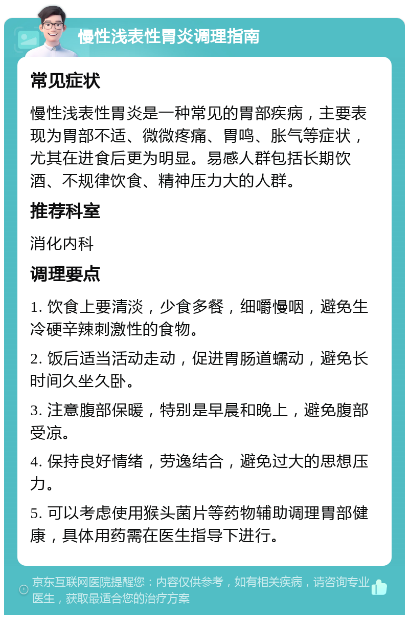 慢性浅表性胃炎调理指南 常见症状 慢性浅表性胃炎是一种常见的胃部疾病，主要表现为胃部不适、微微疼痛、胃鸣、胀气等症状，尤其在进食后更为明显。易感人群包括长期饮酒、不规律饮食、精神压力大的人群。 推荐科室 消化内科 调理要点 1. 饮食上要清淡，少食多餐，细嚼慢咽，避免生冷硬辛辣刺激性的食物。 2. 饭后适当活动走动，促进胃肠道蠕动，避免长时间久坐久卧。 3. 注意腹部保暖，特别是早晨和晚上，避免腹部受凉。 4. 保持良好情绪，劳逸结合，避免过大的思想压力。 5. 可以考虑使用猴头菌片等药物辅助调理胃部健康，具体用药需在医生指导下进行。