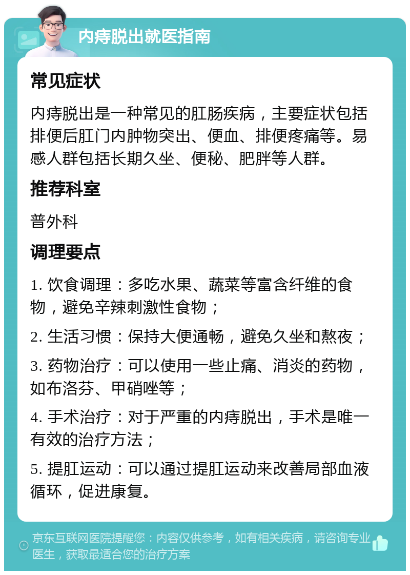 内痔脱出就医指南 常见症状 内痔脱出是一种常见的肛肠疾病，主要症状包括排便后肛门内肿物突出、便血、排便疼痛等。易感人群包括长期久坐、便秘、肥胖等人群。 推荐科室 普外科 调理要点 1. 饮食调理：多吃水果、蔬菜等富含纤维的食物，避免辛辣刺激性食物； 2. 生活习惯：保持大便通畅，避免久坐和熬夜； 3. 药物治疗：可以使用一些止痛、消炎的药物，如布洛芬、甲硝唑等； 4. 手术治疗：对于严重的内痔脱出，手术是唯一有效的治疗方法； 5. 提肛运动：可以通过提肛运动来改善局部血液循环，促进康复。