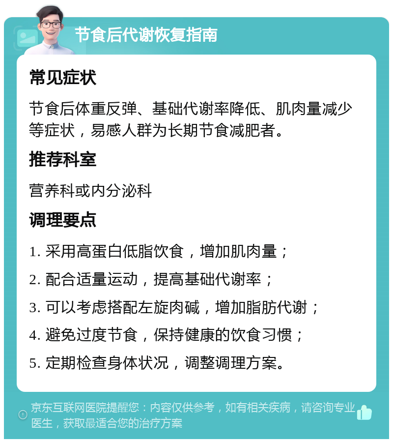 节食后代谢恢复指南 常见症状 节食后体重反弹、基础代谢率降低、肌肉量减少等症状，易感人群为长期节食减肥者。 推荐科室 营养科或内分泌科 调理要点 1. 采用高蛋白低脂饮食，增加肌肉量； 2. 配合适量运动，提高基础代谢率； 3. 可以考虑搭配左旋肉碱，增加脂肪代谢； 4. 避免过度节食，保持健康的饮食习惯； 5. 定期检查身体状况，调整调理方案。