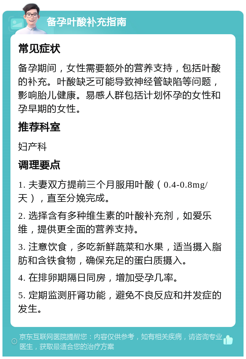 备孕叶酸补充指南 常见症状 备孕期间，女性需要额外的营养支持，包括叶酸的补充。叶酸缺乏可能导致神经管缺陷等问题，影响胎儿健康。易感人群包括计划怀孕的女性和孕早期的女性。 推荐科室 妇产科 调理要点 1. 夫妻双方提前三个月服用叶酸（0.4-0.8mg/天），直至分娩完成。 2. 选择含有多种维生素的叶酸补充剂，如爱乐维，提供更全面的营养支持。 3. 注意饮食，多吃新鲜蔬菜和水果，适当摄入脂肪和含铁食物，确保充足的蛋白质摄入。 4. 在排卵期隔日同房，增加受孕几率。 5. 定期监测肝肾功能，避免不良反应和并发症的发生。